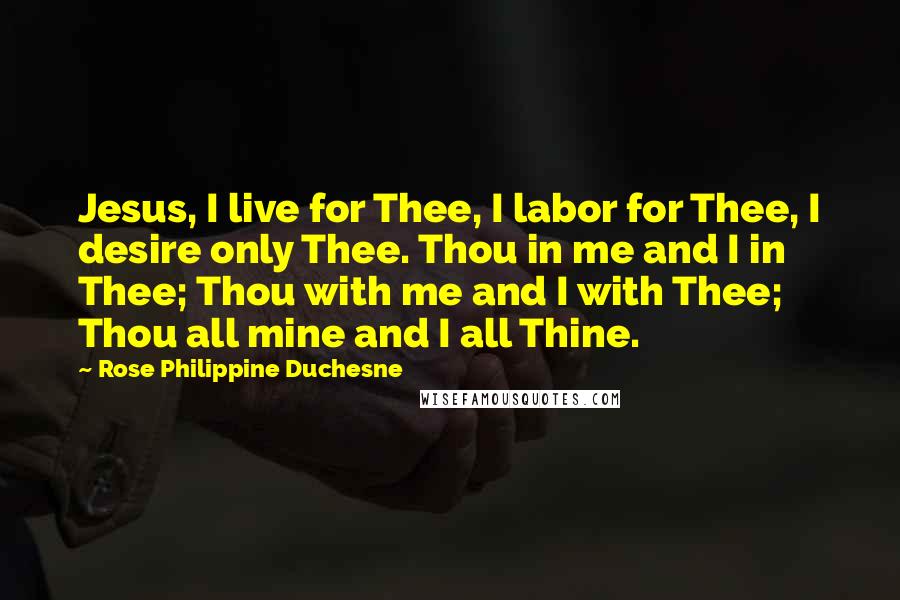 Rose Philippine Duchesne Quotes: Jesus, I live for Thee, I labor for Thee, I desire only Thee. Thou in me and I in Thee; Thou with me and I with Thee; Thou all mine and I all Thine.