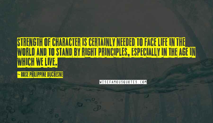 Rose Philippine Duchesne Quotes: Strength of character is certainly needed to face life in the world and to stand by right principles, especially in the age in which we live.