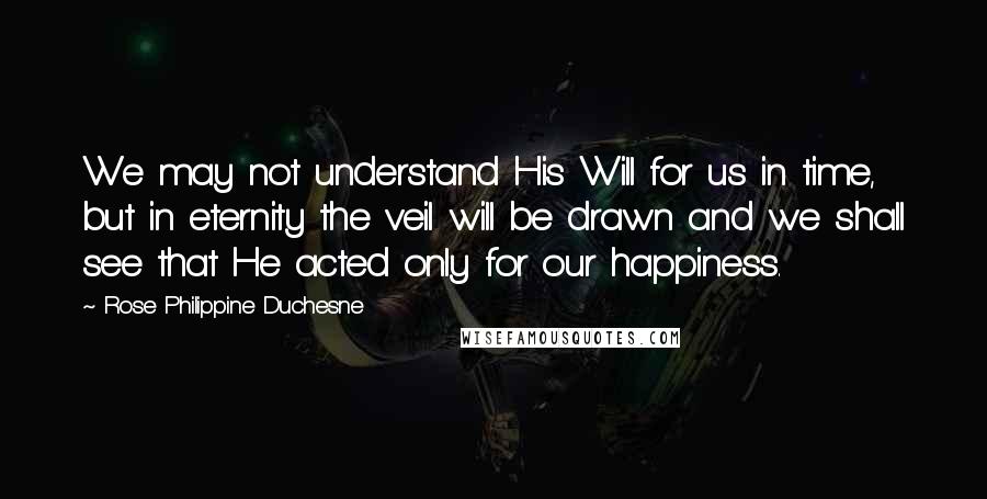 Rose Philippine Duchesne Quotes: We may not understand His Will for us in time, but in eternity the veil will be drawn and we shall see that He acted only for our happiness.