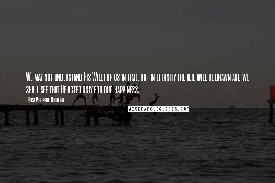 Rose Philippine Duchesne Quotes: We may not understand His Will for us in time, but in eternity the veil will be drawn and we shall see that He acted only for our happiness.