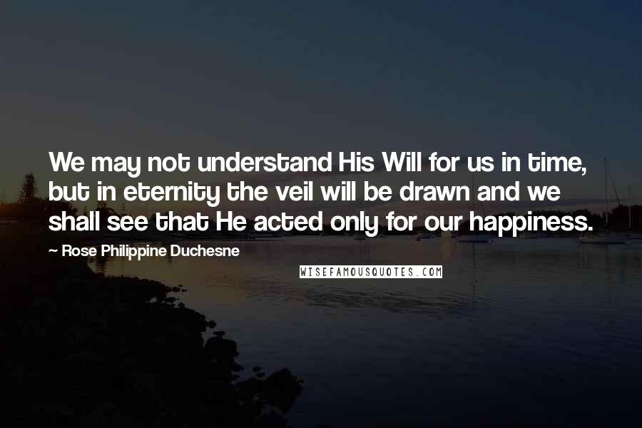 Rose Philippine Duchesne Quotes: We may not understand His Will for us in time, but in eternity the veil will be drawn and we shall see that He acted only for our happiness.