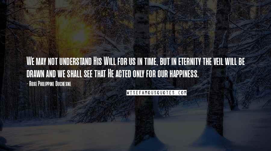 Rose Philippine Duchesne Quotes: We may not understand His Will for us in time, but in eternity the veil will be drawn and we shall see that He acted only for our happiness.