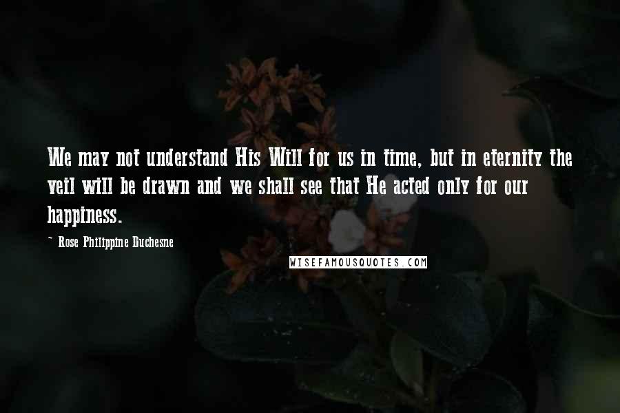 Rose Philippine Duchesne Quotes: We may not understand His Will for us in time, but in eternity the veil will be drawn and we shall see that He acted only for our happiness.