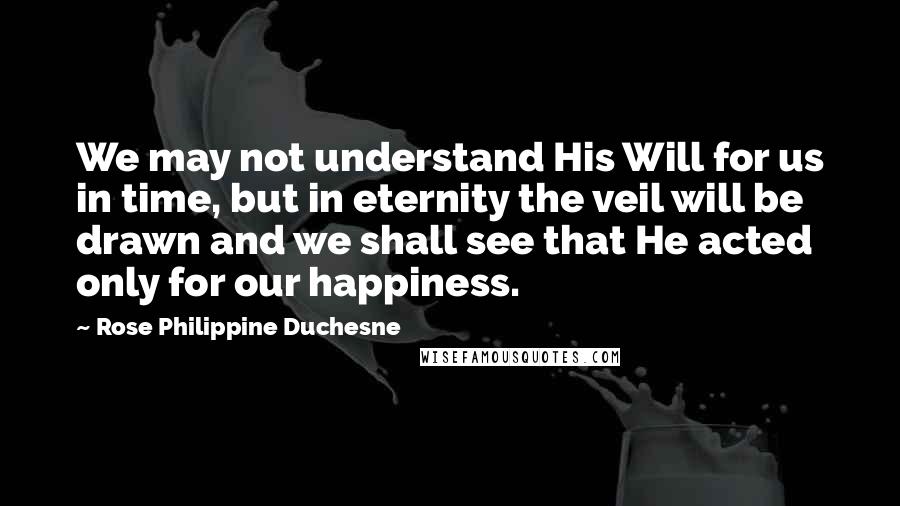 Rose Philippine Duchesne Quotes: We may not understand His Will for us in time, but in eternity the veil will be drawn and we shall see that He acted only for our happiness.