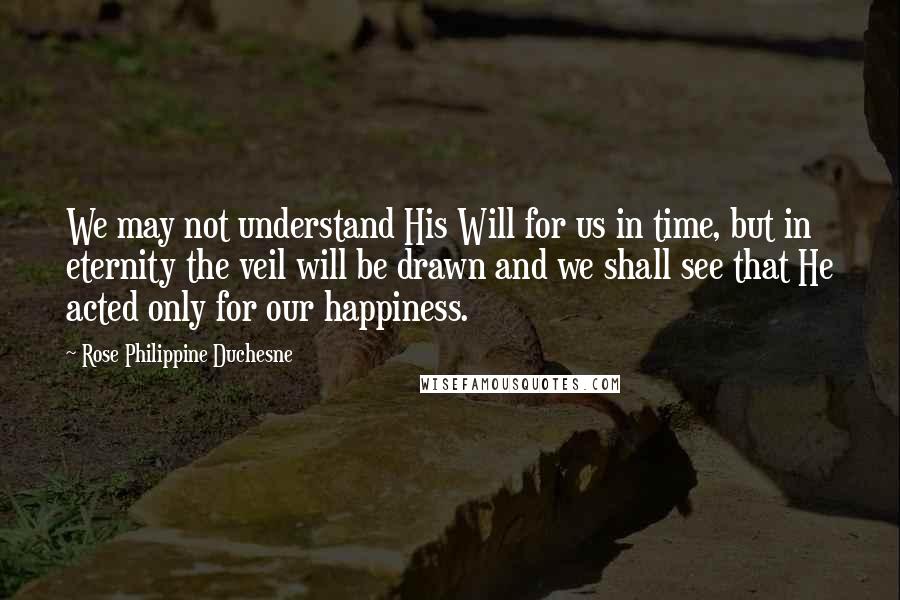 Rose Philippine Duchesne Quotes: We may not understand His Will for us in time, but in eternity the veil will be drawn and we shall see that He acted only for our happiness.