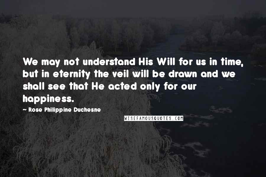 Rose Philippine Duchesne Quotes: We may not understand His Will for us in time, but in eternity the veil will be drawn and we shall see that He acted only for our happiness.