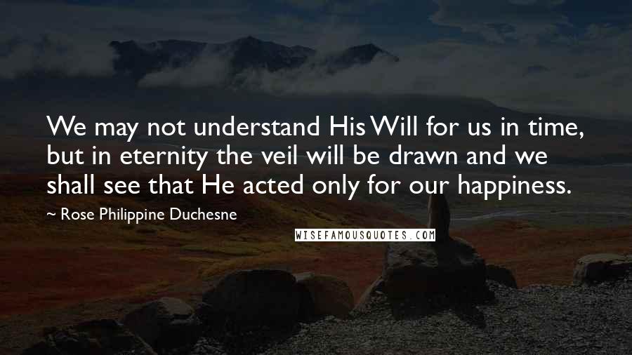 Rose Philippine Duchesne Quotes: We may not understand His Will for us in time, but in eternity the veil will be drawn and we shall see that He acted only for our happiness.