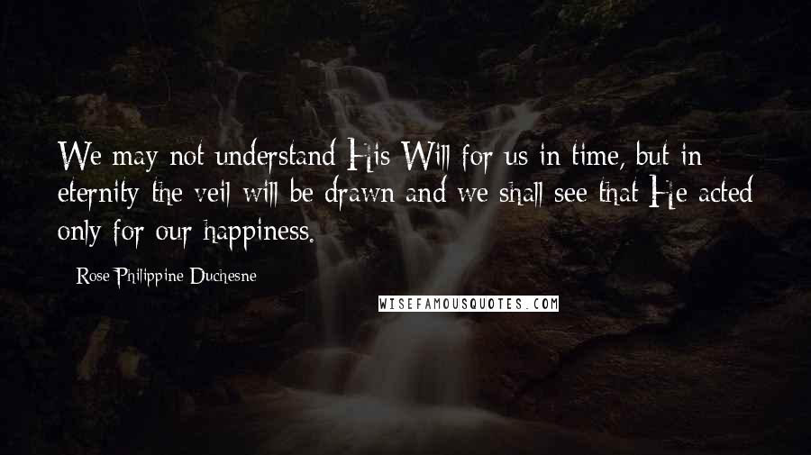 Rose Philippine Duchesne Quotes: We may not understand His Will for us in time, but in eternity the veil will be drawn and we shall see that He acted only for our happiness.