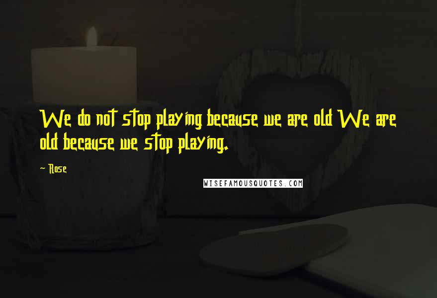 Rose Quotes: We do not stop playing because we are old We are old because we stop playing.