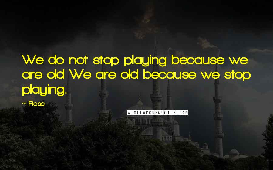 Rose Quotes: We do not stop playing because we are old We are old because we stop playing.