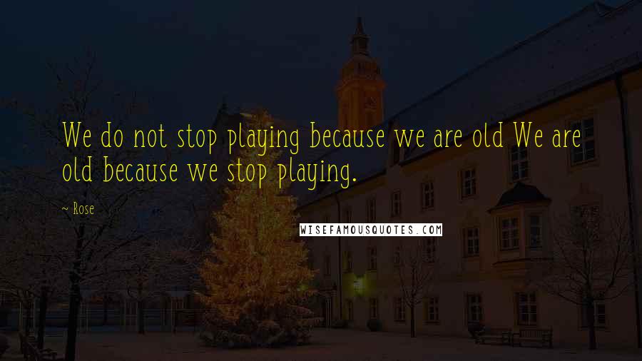 Rose Quotes: We do not stop playing because we are old We are old because we stop playing.