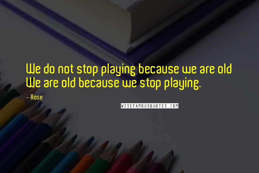 Rose Quotes: We do not stop playing because we are old We are old because we stop playing.