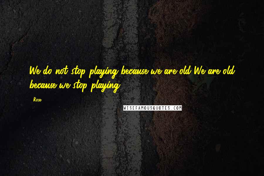 Rose Quotes: We do not stop playing because we are old We are old because we stop playing.