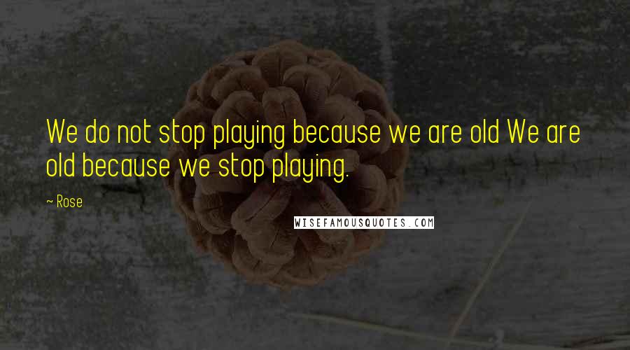 Rose Quotes: We do not stop playing because we are old We are old because we stop playing.