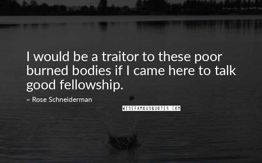 Rose Schneiderman Quotes: I would be a traitor to these poor burned bodies if I came here to talk good fellowship.