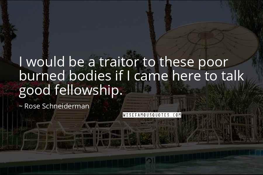 Rose Schneiderman Quotes: I would be a traitor to these poor burned bodies if I came here to talk good fellowship.