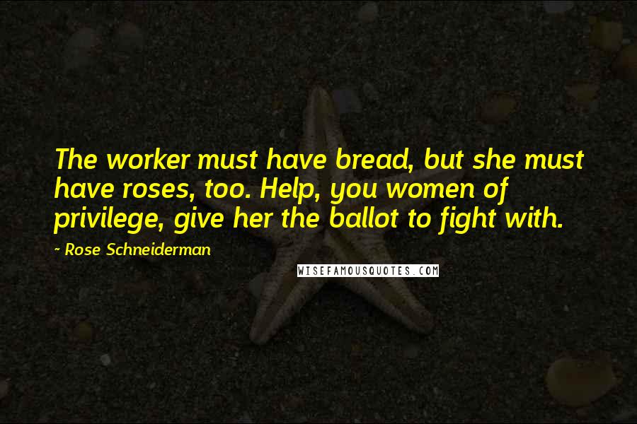 Rose Schneiderman Quotes: The worker must have bread, but she must have roses, too. Help, you women of privilege, give her the ballot to fight with.