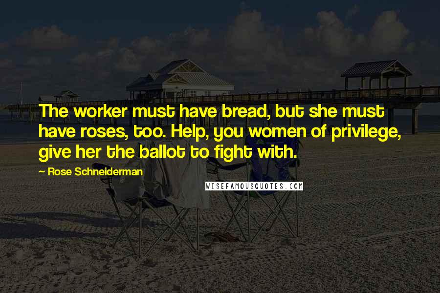 Rose Schneiderman Quotes: The worker must have bread, but she must have roses, too. Help, you women of privilege, give her the ballot to fight with.