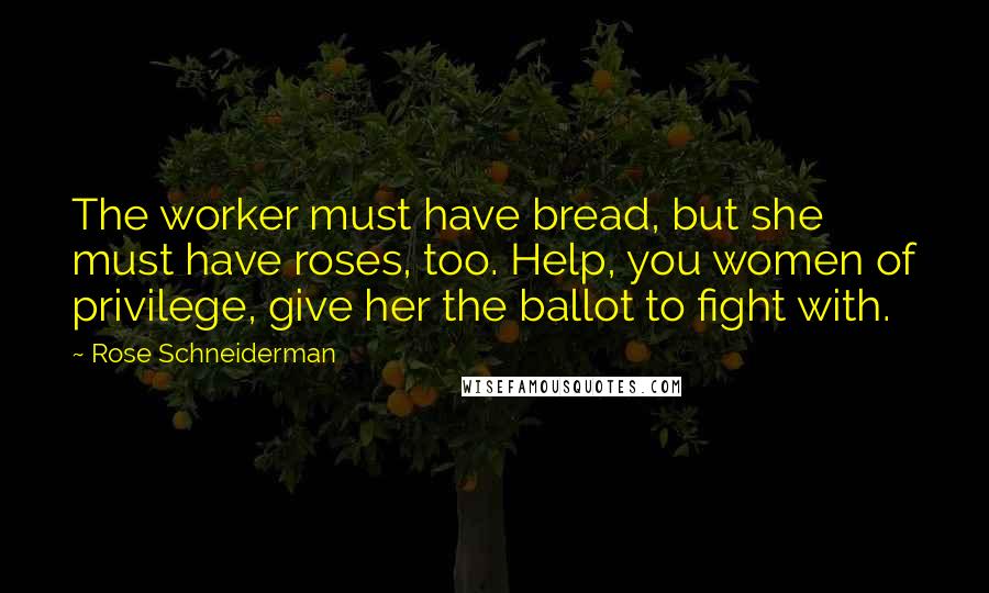 Rose Schneiderman Quotes: The worker must have bread, but she must have roses, too. Help, you women of privilege, give her the ballot to fight with.