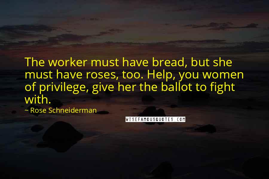 Rose Schneiderman Quotes: The worker must have bread, but she must have roses, too. Help, you women of privilege, give her the ballot to fight with.