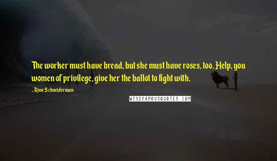 Rose Schneiderman Quotes: The worker must have bread, but she must have roses, too. Help, you women of privilege, give her the ballot to fight with.