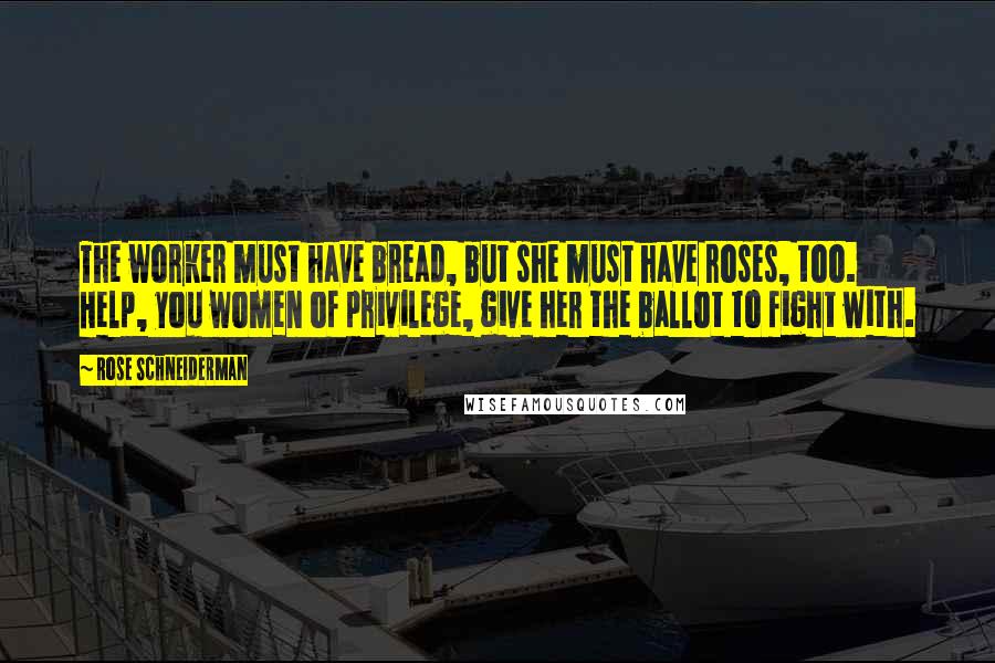 Rose Schneiderman Quotes: The worker must have bread, but she must have roses, too. Help, you women of privilege, give her the ballot to fight with.