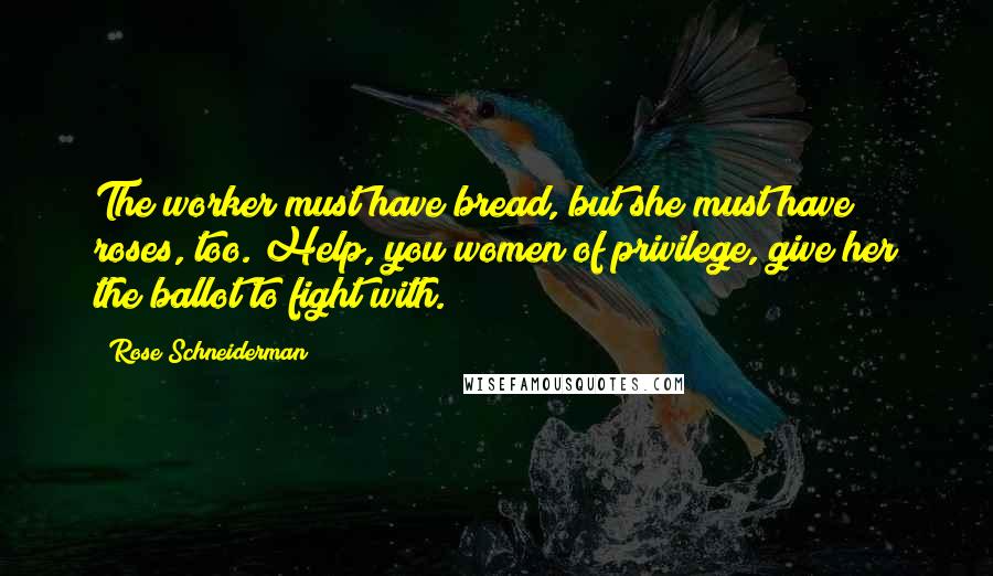 Rose Schneiderman Quotes: The worker must have bread, but she must have roses, too. Help, you women of privilege, give her the ballot to fight with.