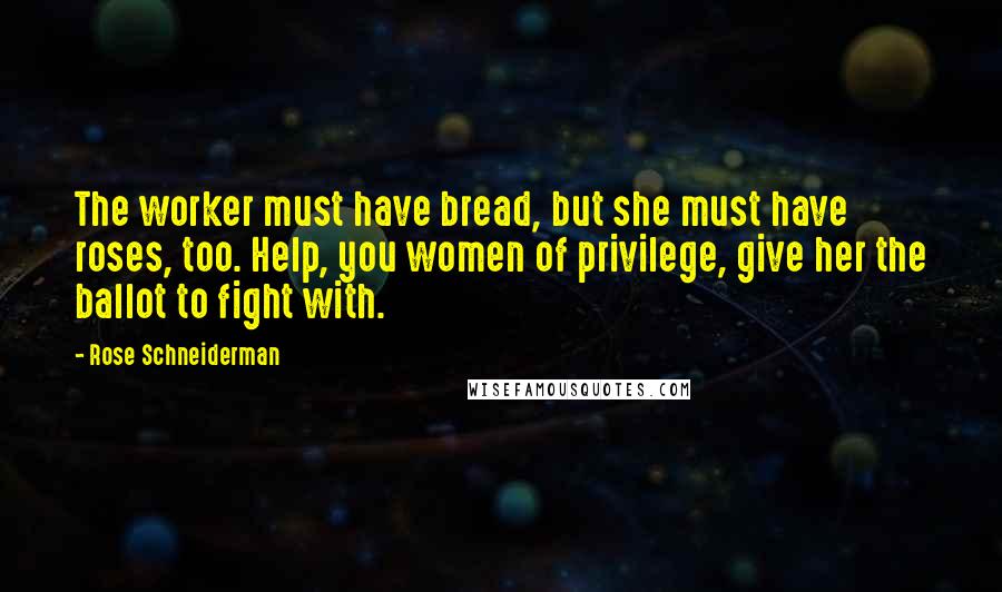 Rose Schneiderman Quotes: The worker must have bread, but she must have roses, too. Help, you women of privilege, give her the ballot to fight with.