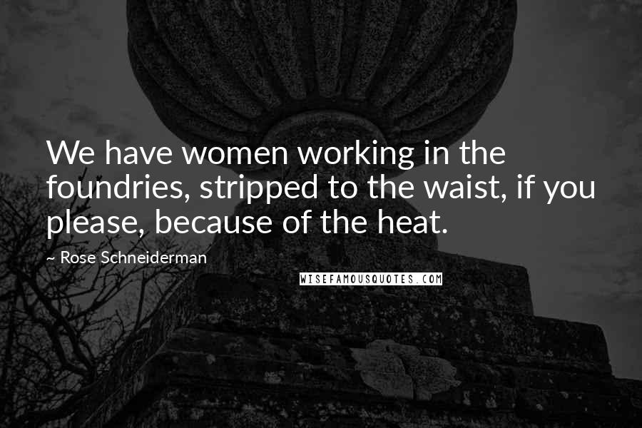 Rose Schneiderman Quotes: We have women working in the foundries, stripped to the waist, if you please, because of the heat.