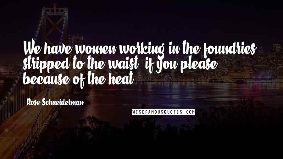 Rose Schneiderman Quotes: We have women working in the foundries, stripped to the waist, if you please, because of the heat.