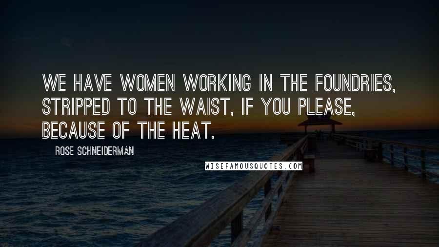 Rose Schneiderman Quotes: We have women working in the foundries, stripped to the waist, if you please, because of the heat.