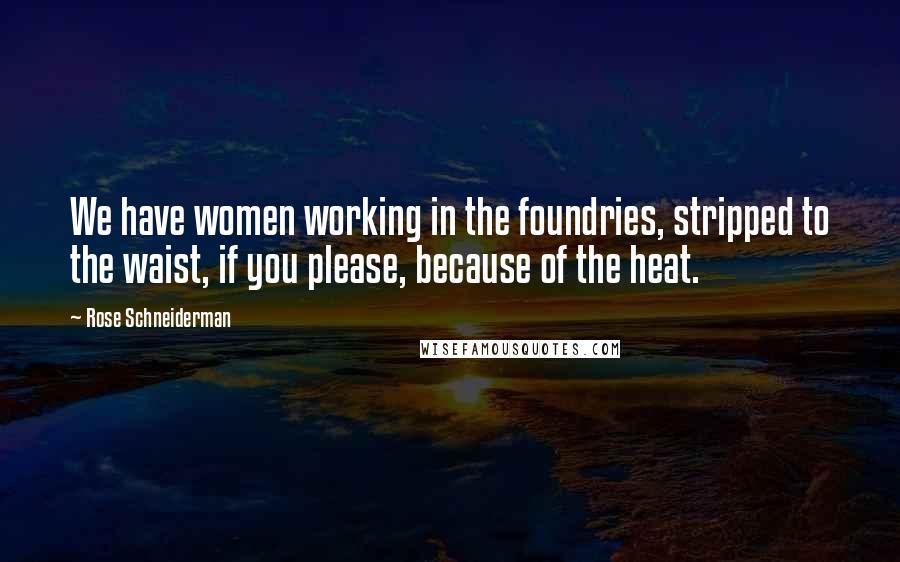 Rose Schneiderman Quotes: We have women working in the foundries, stripped to the waist, if you please, because of the heat.