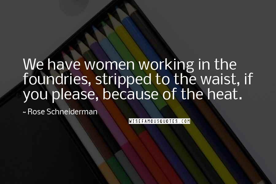 Rose Schneiderman Quotes: We have women working in the foundries, stripped to the waist, if you please, because of the heat.