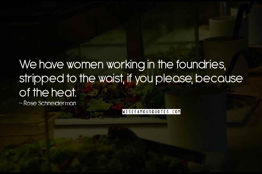 Rose Schneiderman Quotes: We have women working in the foundries, stripped to the waist, if you please, because of the heat.
