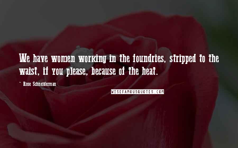 Rose Schneiderman Quotes: We have women working in the foundries, stripped to the waist, if you please, because of the heat.
