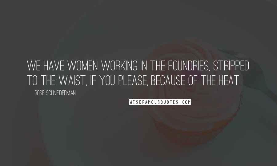 Rose Schneiderman Quotes: We have women working in the foundries, stripped to the waist, if you please, because of the heat.