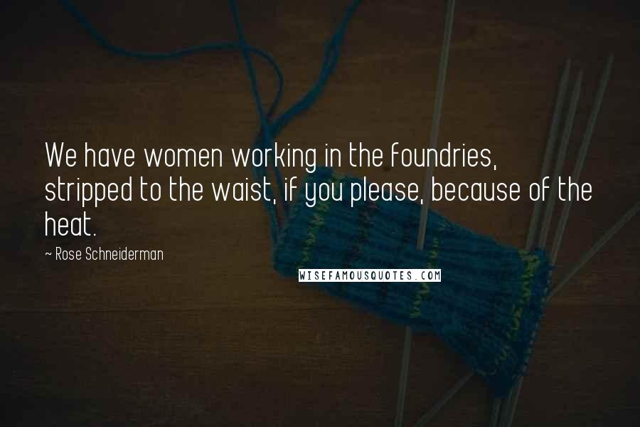 Rose Schneiderman Quotes: We have women working in the foundries, stripped to the waist, if you please, because of the heat.