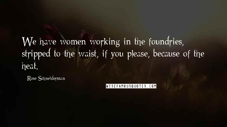Rose Schneiderman Quotes: We have women working in the foundries, stripped to the waist, if you please, because of the heat.