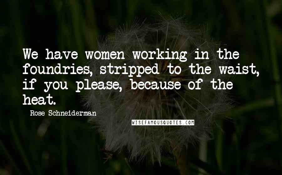 Rose Schneiderman Quotes: We have women working in the foundries, stripped to the waist, if you please, because of the heat.
