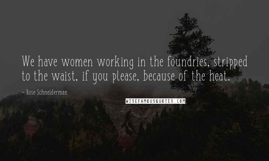 Rose Schneiderman Quotes: We have women working in the foundries, stripped to the waist, if you please, because of the heat.
