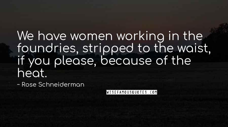 Rose Schneiderman Quotes: We have women working in the foundries, stripped to the waist, if you please, because of the heat.