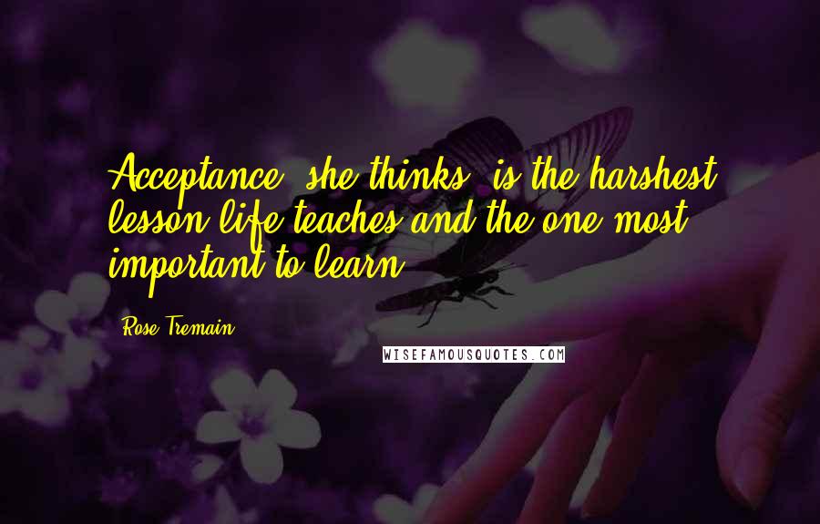 Rose Tremain Quotes: Acceptance, she thinks, is the harshest lesson life teaches and the one most important to learn.