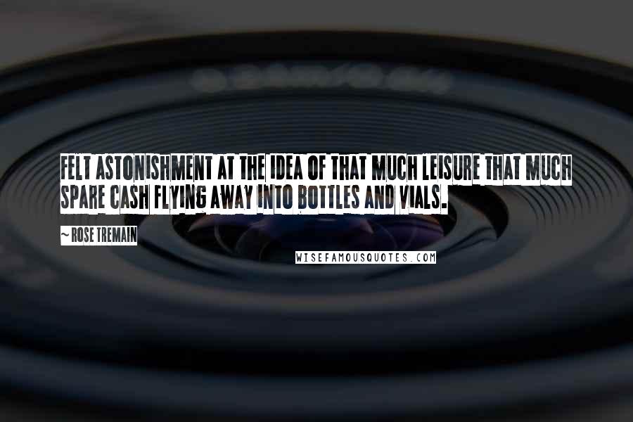 Rose Tremain Quotes: Felt astonishment at the idea of that much leisure that much spare cash flying away into bottles and vials.