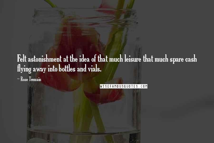 Rose Tremain Quotes: Felt astonishment at the idea of that much leisure that much spare cash flying away into bottles and vials.