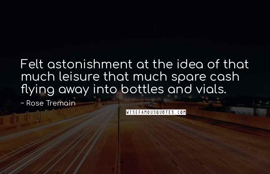 Rose Tremain Quotes: Felt astonishment at the idea of that much leisure that much spare cash flying away into bottles and vials.