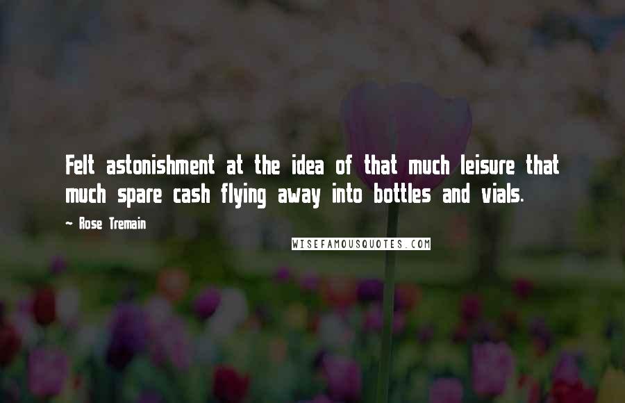 Rose Tremain Quotes: Felt astonishment at the idea of that much leisure that much spare cash flying away into bottles and vials.