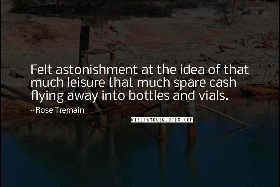 Rose Tremain Quotes: Felt astonishment at the idea of that much leisure that much spare cash flying away into bottles and vials.