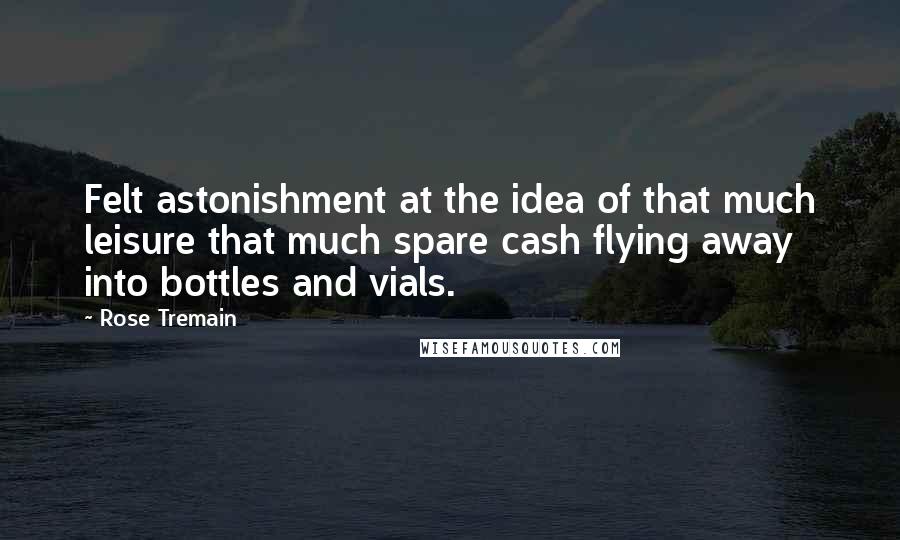Rose Tremain Quotes: Felt astonishment at the idea of that much leisure that much spare cash flying away into bottles and vials.