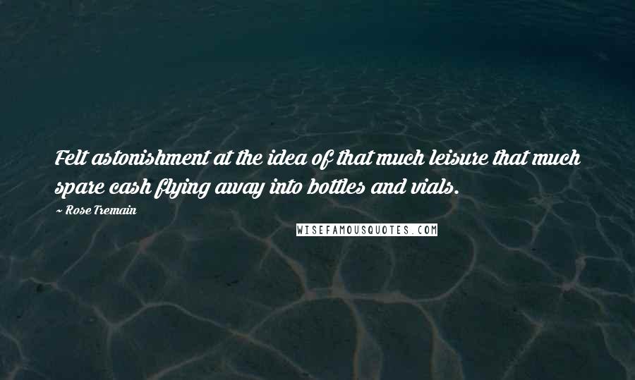 Rose Tremain Quotes: Felt astonishment at the idea of that much leisure that much spare cash flying away into bottles and vials.