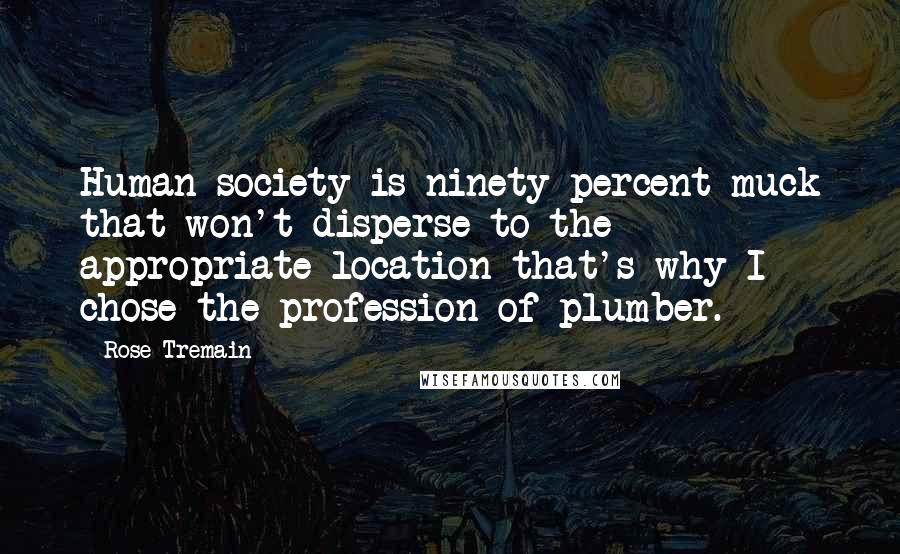 Rose Tremain Quotes: Human society is ninety percent muck that won't disperse to the appropriate location that's why I chose the profession of plumber.